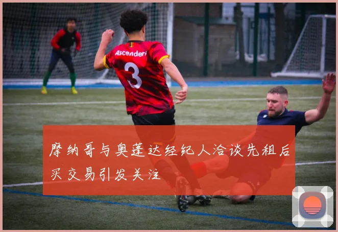 摩纳哥与奥蓬达经纪人洽谈先租后买交易引发关注