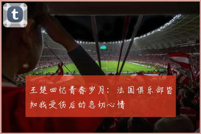 王楚回忆青春岁月：法国俱乐部皆知我受伤后的急切心情