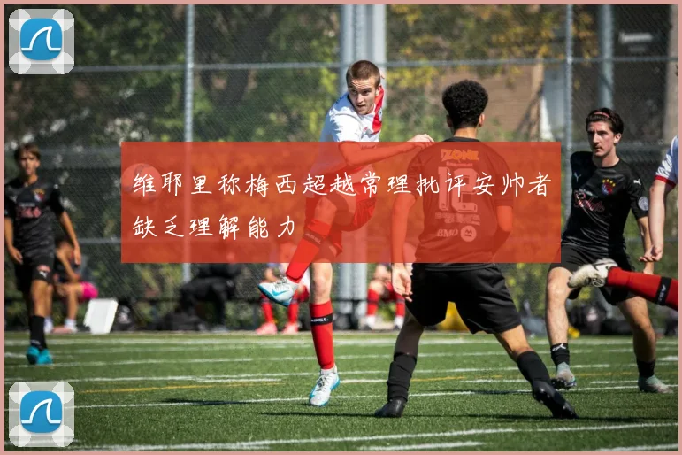 维耶里称梅西超越常理批评安帅者缺乏理解能力