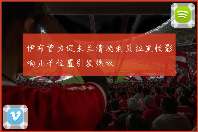 伊布曾力促米兰清洗利贝拉里怕影响儿子位置引发热议