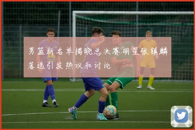 男篮新名单揭晓总决赛明星张镇麟落选引发热议和讨论