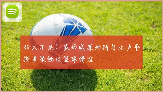好久不见！蒙蒂威廉姆斯与比卢普斯重聚畅谈篮球情谊