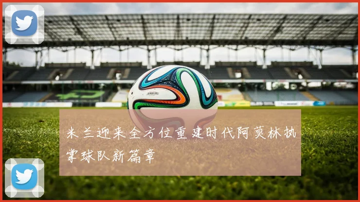 米兰迎来全方位重建时代阿莫林执掌球队新篇章