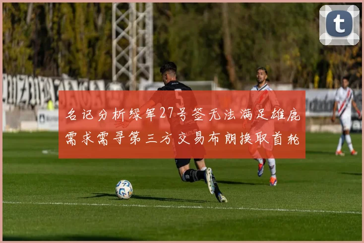 名记分析绿军27号签无法满足雄鹿需求需寻第三方交易布朗换取首轮签