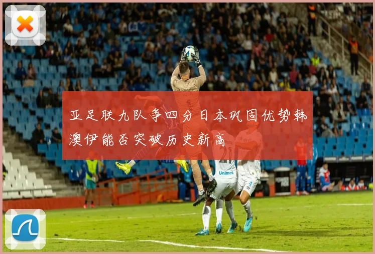 亚足联九队争四分日本巩固优势韩澳伊能否突破历史新高