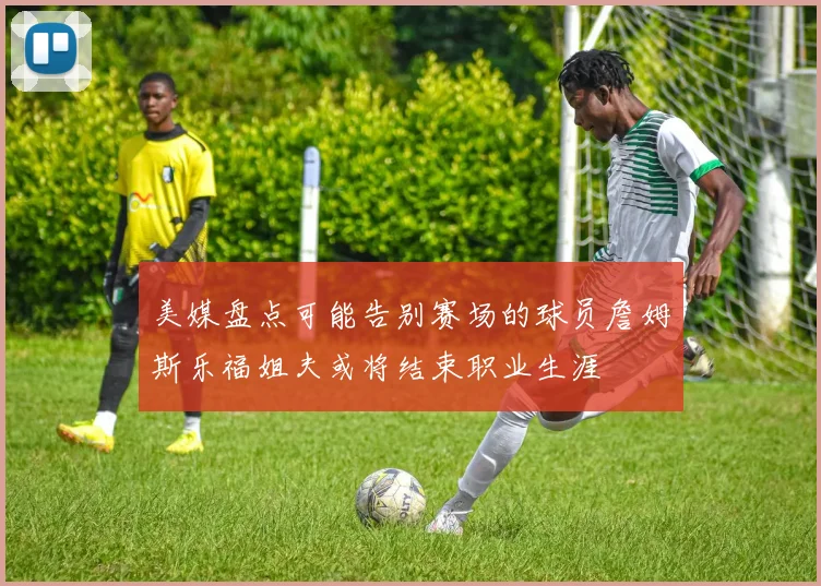 美媒盘点可能告别赛场的球员詹姆斯乐福姐夫或将结束职业生涯
