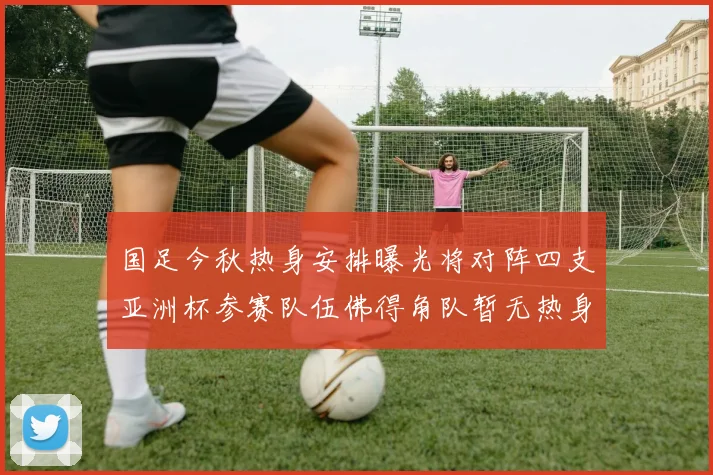 国足今秋热身安排曝光将对阵四支亚洲杯参赛队伍佛得角队暂无热身计划