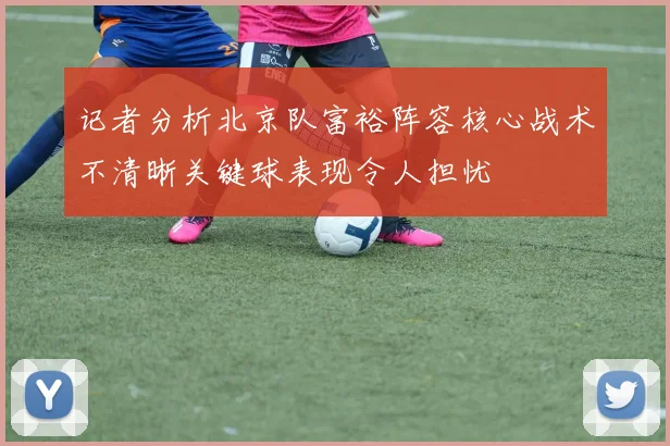 记者分析北京队富裕阵容核心战术不清晰关键球表现令人担忧