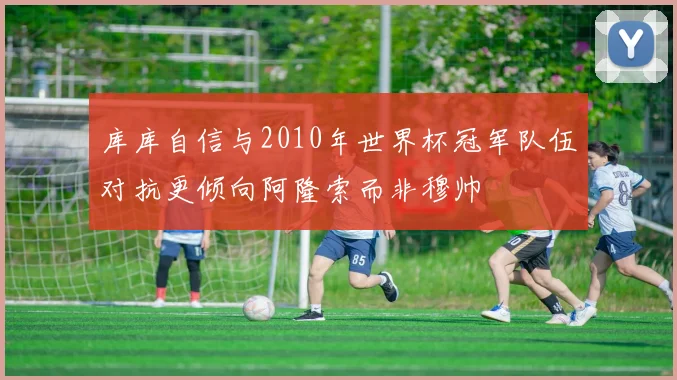 库库自信与2010年世界杯冠军队伍对抗更倾向阿隆索而非穆帅