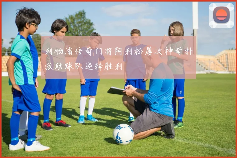 利物浦传奇门将阿利松屡次神奇扑救助球队逆转胜利