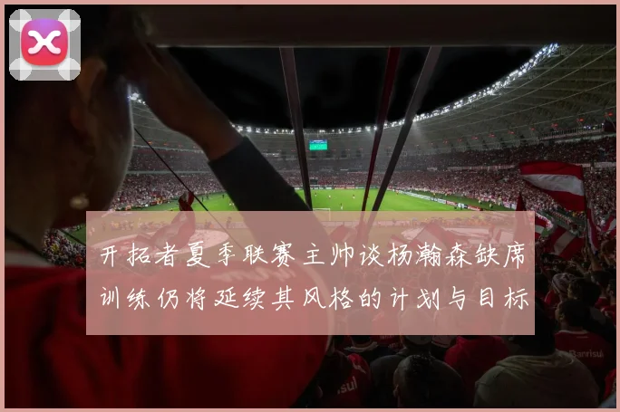 开拓者夏季联赛主帅谈杨瀚森缺席训练仍将延续其风格的计划与目标