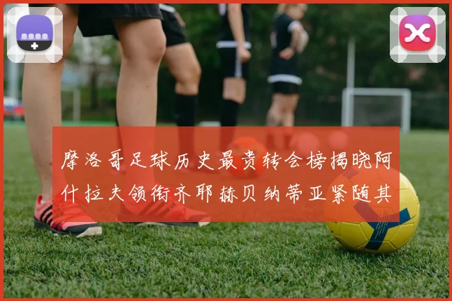 摩洛哥足球历史最贵转会榜揭晓阿什拉夫领衔齐耶赫贝纳蒂亚紧随其后