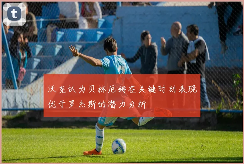 沃克认为贝林厄姆在关键时刻表现优于罗杰斯的潜力分析