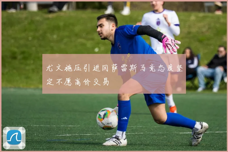 尤文施压引进冈萨雷斯马竞态度坚定不愿高价交易