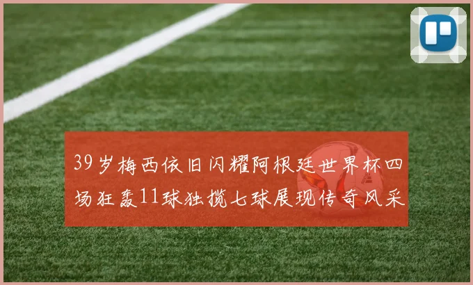 39岁梅西依旧闪耀阿根廷世界杯四场狂轰11球独揽七球展现传奇风采